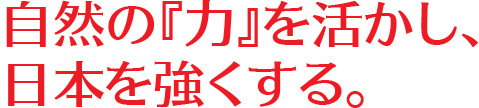 自然の『力』を活かし、日本を強くする。